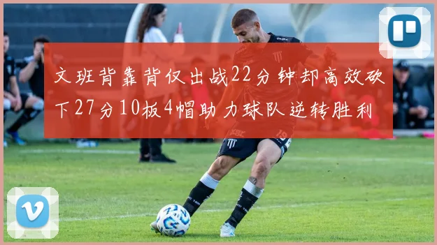 文班背靠背仅出战22分钟却高效砍下27分10板4帽助力球队逆转胜利