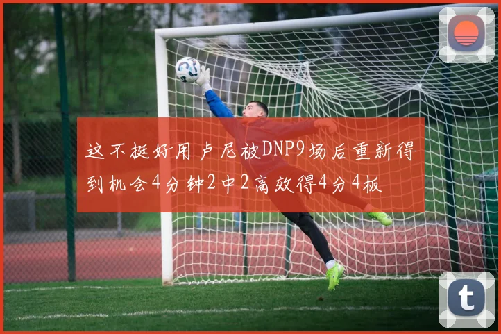 这不挺好用卢尼被DNP9场后重新得到机会4分钟2中2高效得4分4板