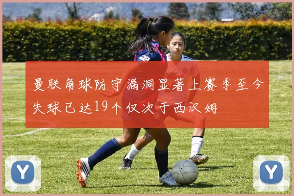 曼联角球防守漏洞显著上赛季至今失球已达19个仅次于西汉姆