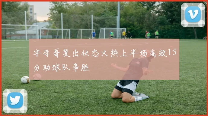 字母哥复出状态火热上半场高效15分助球队争胜