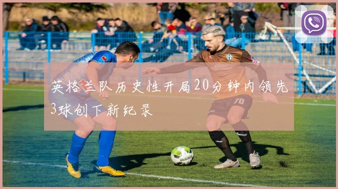 英格兰队历史性开局20分钟内领先3球创下新纪录