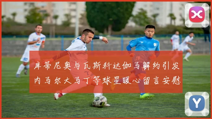 库蒂尼奥与瓦斯科达伽马解约引发内马尔大马丁等球星暖心留言安慰