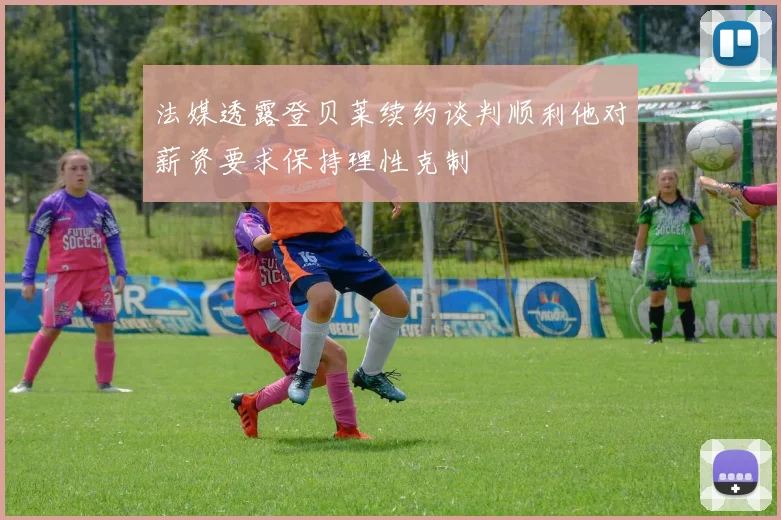法媒透露登贝莱续约谈判顺利他对薪资要求保持理性克制