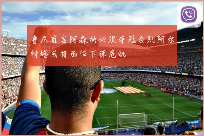 鲁尼直言阿森纳必须夺冠否则阿尔特塔或将面临下课危机
