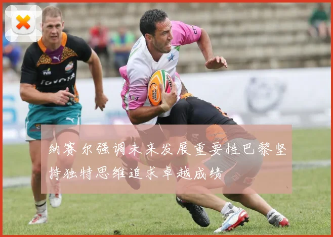 纳赛尔强调未来发展重要性巴黎坚持独特思维追求卓越成绩