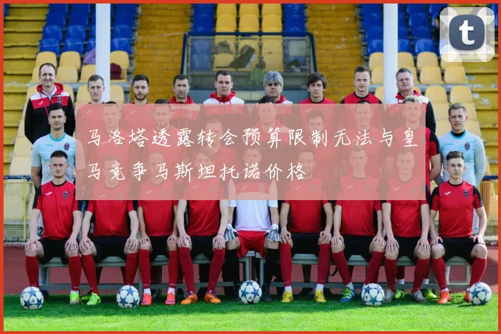马洛塔透露转会预算限制无法与皇马竞争马斯坦托诺价格