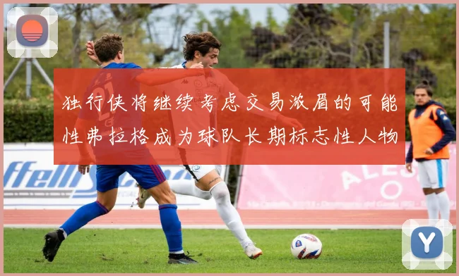 独行侠将继续考虑交易浓眉的可能性弗拉格成为球队长期标志性人物