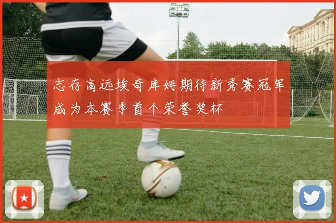 志存高远埃奇库姆期待新秀赛冠军成为本赛季首个荣誉奖杯