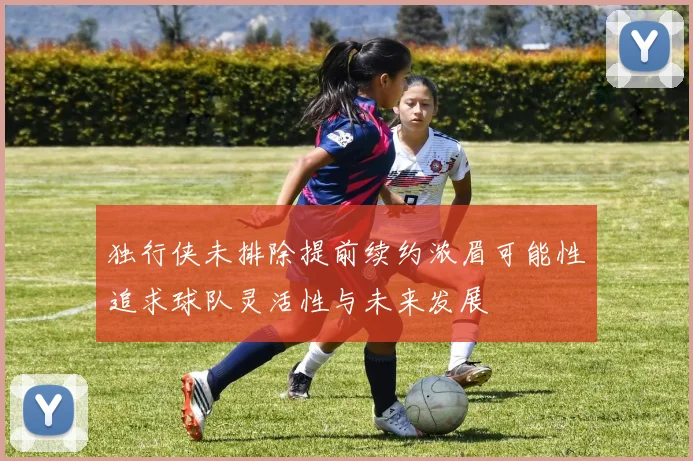 独行侠未排除提前续约浓眉可能性追求球队灵活性与未来发展