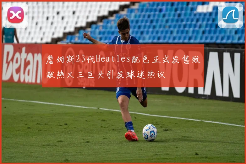 詹姆斯23代Heatles配色正式发售致敬热火三巨头引发球迷热议
