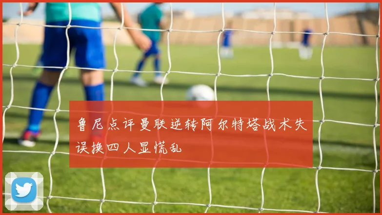 鲁尼点评曼联逆转阿尔特塔战术失误换四人显慌乱