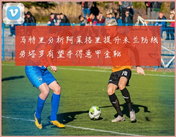 马特里分析阿莱格里提升米兰防线劳塔罗有望夺得意甲金靴
