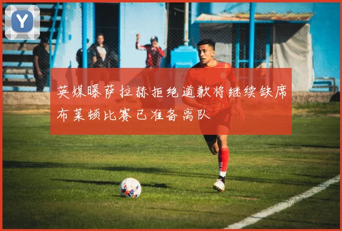 英媒曝萨拉赫拒绝道歉将继续缺席布莱顿比赛已准备离队