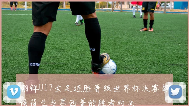 朝鲜U17女足连胜晋级世界杯决赛静候荷兰与墨西哥的胜者对决