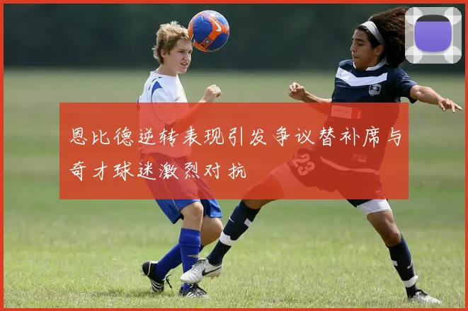 恩比德逆转表现引发争议替补席与奇才球迷激烈对抗