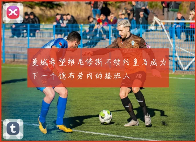 曼城希望维尼修斯不续约皇马成为下一个德布劳内的接班人
