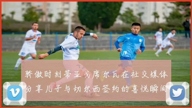 骄傲时刻蒂亚戈席尔瓦在社交媒体分享儿子与切尔西签约的喜悦瞬间