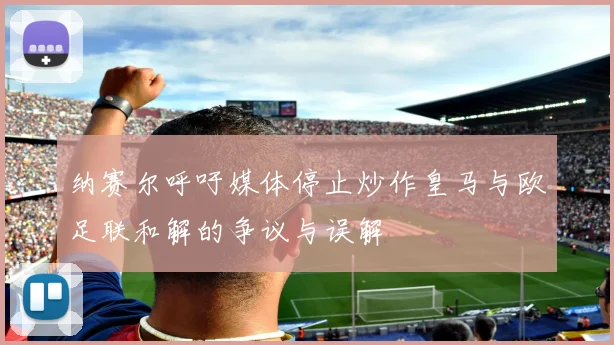 纳赛尔呼吁媒体停止炒作皇马与欧足联和解的争议与误解