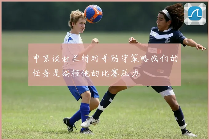申京谈杜兰特对手防守策略我们的任务是减轻他的比赛压力