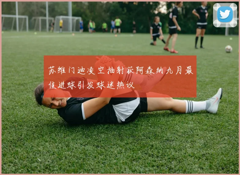 苏维门迪凌空抽射获阿森纳九月最佳进球引发球迷热议