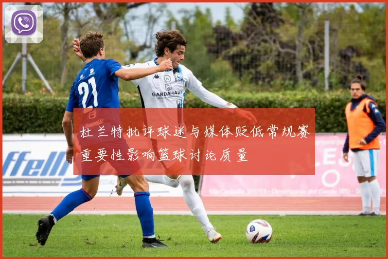 杜兰特批评球迷与媒体贬低常规赛重要性影响篮球讨论质量