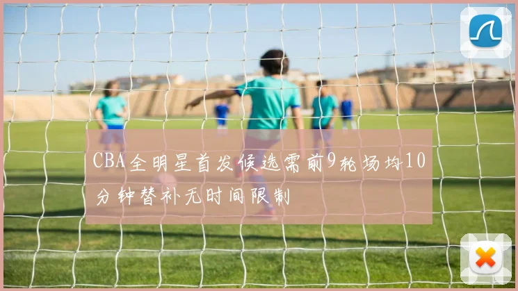 CBA全明星首发候选需前9轮场均10分钟替补无时间限制