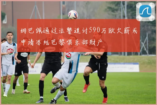 姆巴佩通过法警追讨590万欧欠薪或申请冻结巴黎俱乐部财产
