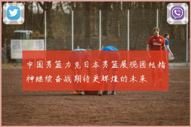 中国男篮力克日本男篮展现团结精神继续奋战期待更辉煌的未来