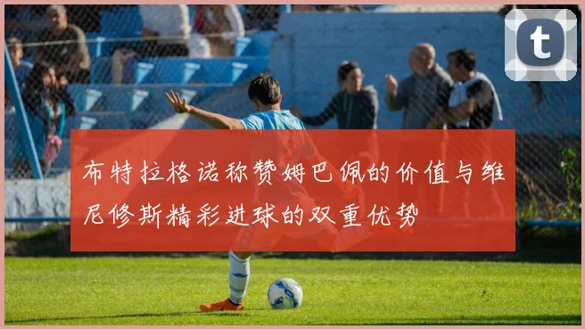 布特拉格诺称赞姆巴佩的价值与维尼修斯精彩进球的双重优势