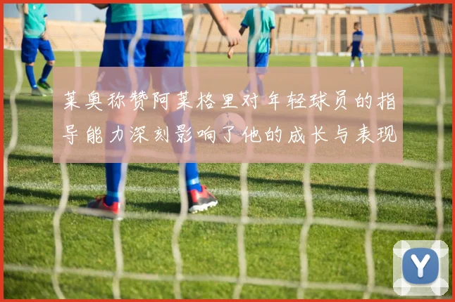 莱奥称赞阿莱格里对年轻球员的指导能力深刻影响了他的成长与表现