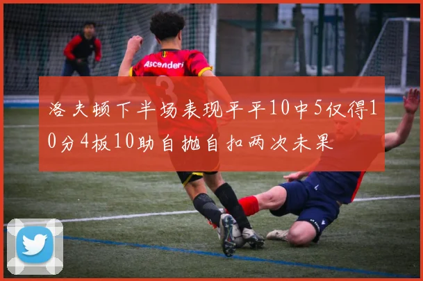 洛夫顿下半场表现平平10中5仅得10分4板10助自抛自扣两次未果
