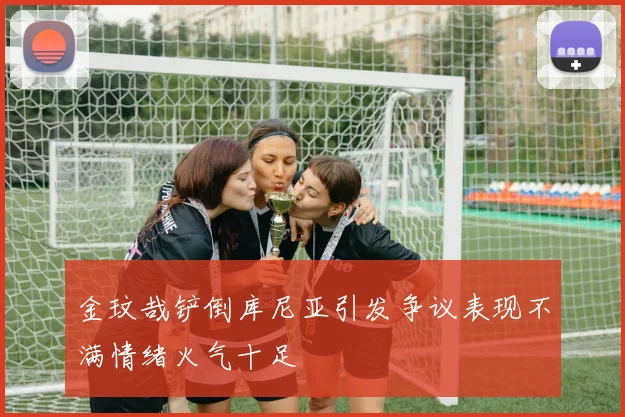 金玟哉铲倒库尼亚引发争议表现不满情绪火气十足