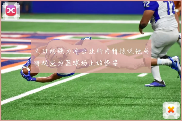文班的强力冲击让科内特惊叹他或将蜕变为篮球场上的怪兽