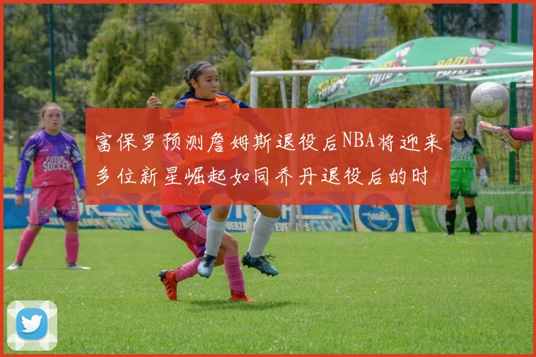富保罗预测詹姆斯退役后NBA将迎来多位新星崛起如同乔丹退役后的时代