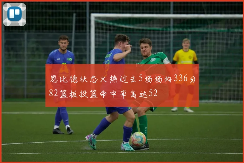 恩比德状态火热过去5场场均336分82篮板投篮命中率高达52