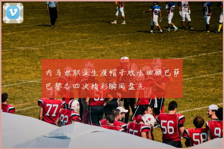 内马尔职业生涯帽子戏法回顾巴萨巴黎各四次精彩瞬间盘点
