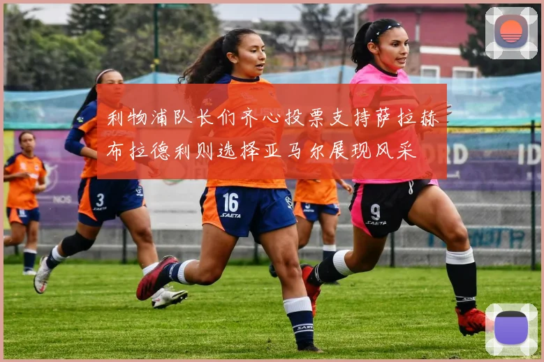 利物浦队长们齐心投票支持萨拉赫布拉德利则选择亚马尔展现风采