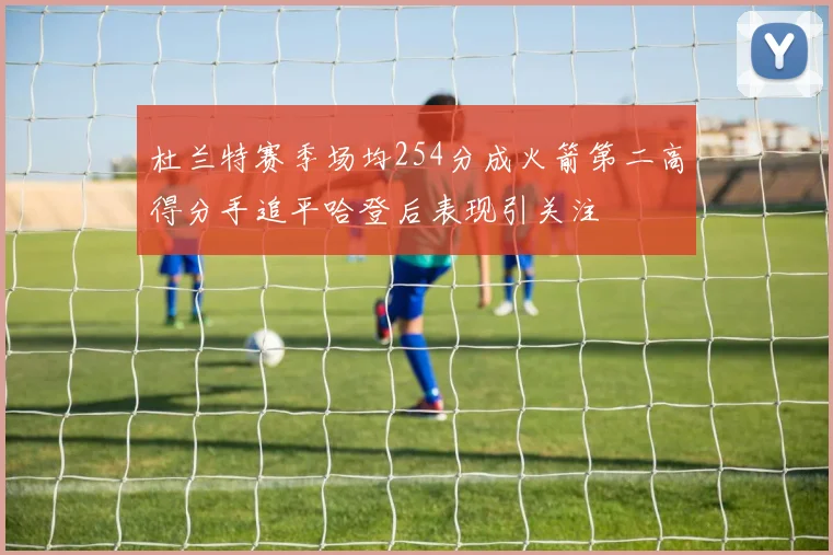 杜兰特赛季场均254分成火箭第二高得分手追平哈登后表现引关注
