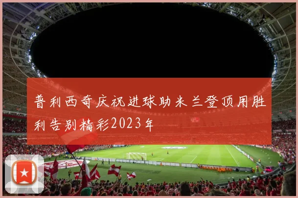 普利西奇庆祝进球助米兰登顶用胜利告别精彩2023年