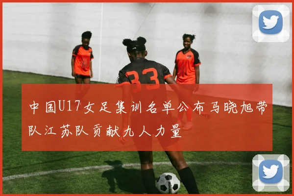 中国U17女足集训名单公布马晓旭带队江苏队贡献九人力量