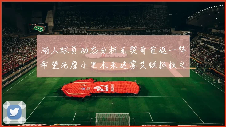 湖人球员动态分析东契奇重返一阵希望老詹小里未来迷雾艾顿拯救之战前景探讨