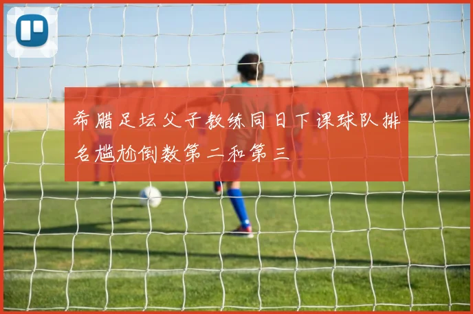 希腊足坛父子教练同日下课球队排名尴尬倒数第二和第三