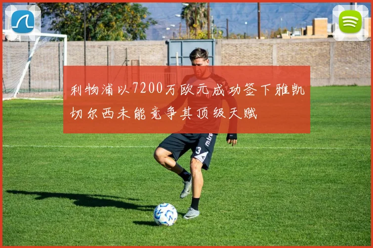 利物浦以7200万欧元成功签下雅凯切尔西未能竞争其顶级天赋