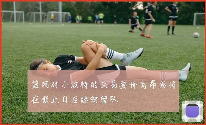 篮网对小波特的交易要价高昂或将在截止日后继续留队