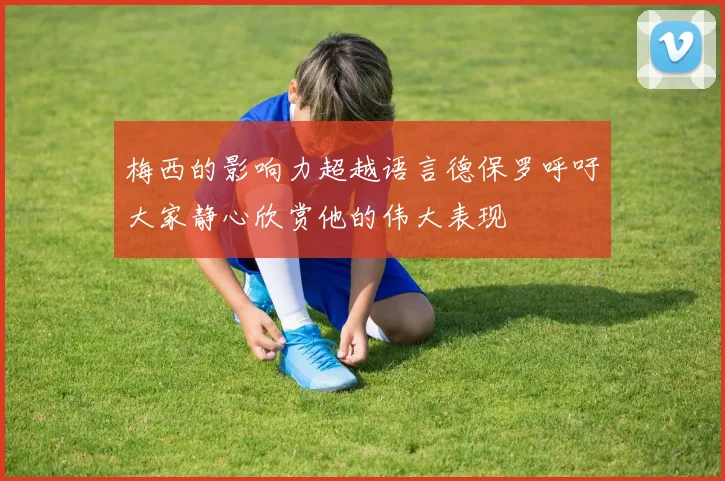 梅西的影响力超越语言德保罗呼吁大家静心欣赏他的伟大表现