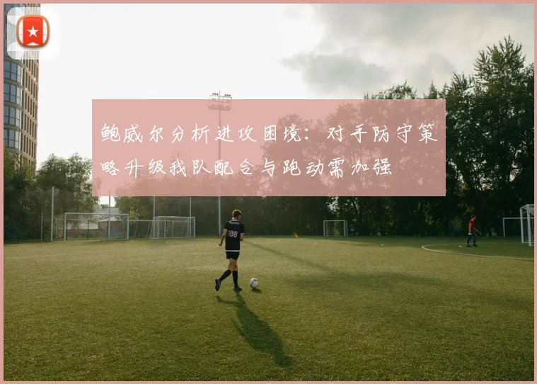 鲍威尔分析进攻困境：对手防守策略升级我队配合与跑动需加强