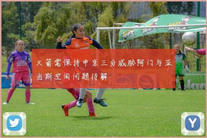 火箭需保持申京三分威胁阿门与亚当斯空间问题待解